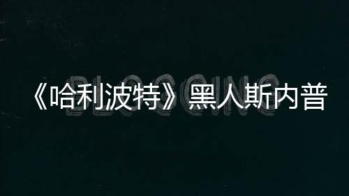 但哈黑人威胁不报利波特普受斯内死亡演员决定警