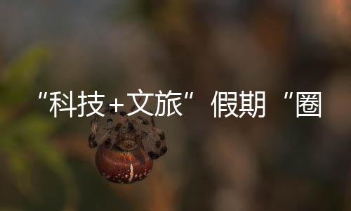 科客 座沉文旅体验国游鹏城赛博场，一技假浸式期圈粉全