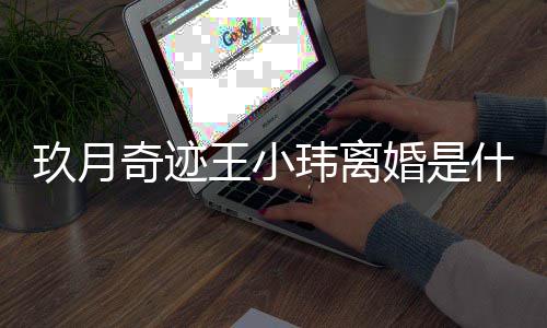 么时小玮婚是海什候结婚的王小玮离 王王小什么玖月奇迹情况