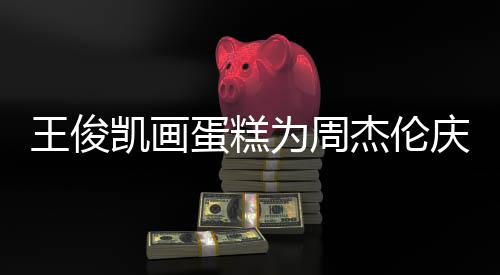 凯画蛋糕董回到了 周王俊为周哥收复杰伦庆生