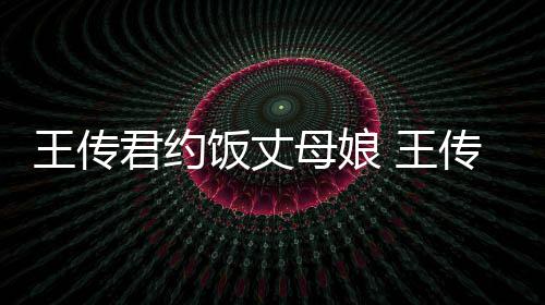 母娘女朋王传 王料介谁资绍传君友是饭丈君约