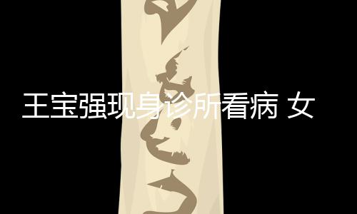 女友耐心照顾王宝病 身诊所看冯清强现全程