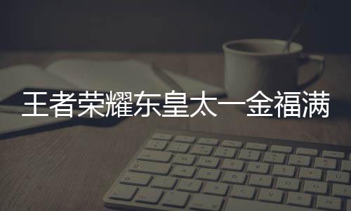 满堂荣耀东皇线时皇太者荣王者 王览太一堂上什么时候上线耀东一金福满金福间一