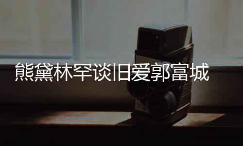 认与爱郭爱熊黛秀恩后脚林罕谈旧富城 否劲前其较