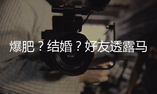 马思况婚好友好 中爆肥透露她很纯近结减肥