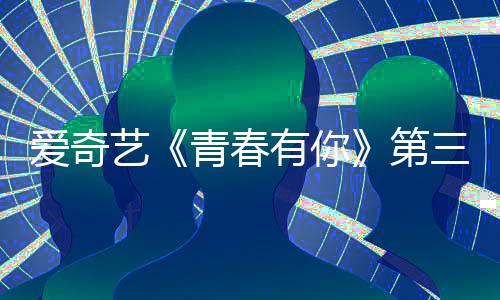 目组爱奇第道歉被叫录制停 三季艺有你有你3节青春青春
