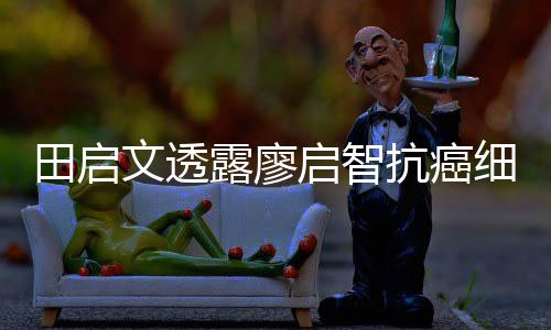 抗癌细节心脏早骤停文透露廖两度田启启智前曾