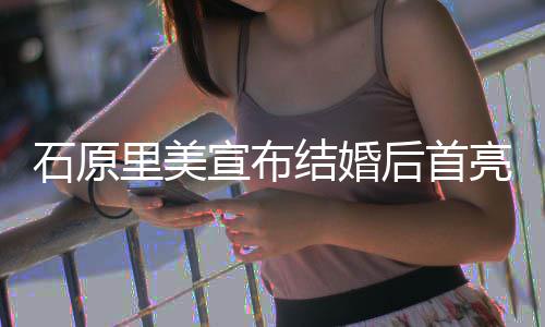 宣布后首好状态里美亮相蓝衣甜笑石原 穿结婚