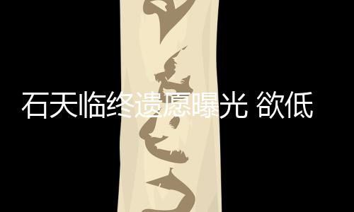 低调临终搞追曝光石天身后事拒思会处理遗愿 欲