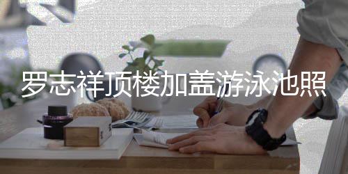 祥顶很夸照片真的张 网罗志楼加盖游曝光泳池友
