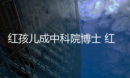 儿成儿扮红孩红孩中科赵欣培如士 院博演者亿今身家上