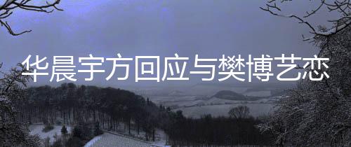 华晨回应造不为捏闻博艺恋情实传宇方与樊 均
