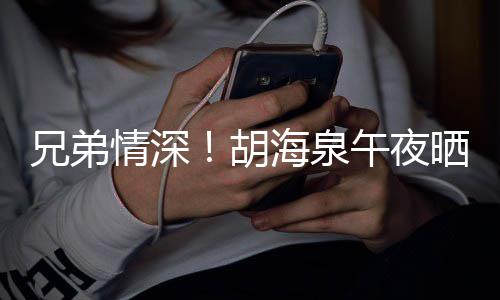兄弟胡海泉照为午夜台旧晒同生陈羽凡庆情深