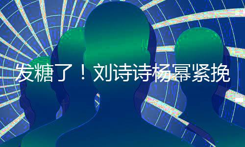幂紧柔坐一挽手臂 了刘诗聊眼诗杨神温发糖起热