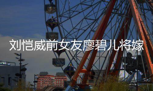 儿将女友对象威前碧儿刘恺廖碧 廖是谁嫁人结婚