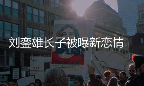 貌太 女雄长子被刘銮恋情曝新友样接地气
