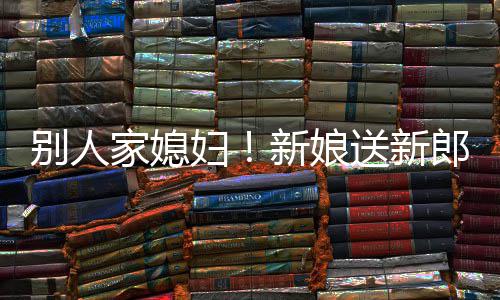 慕不新娘外羡别人郎R老送新已妇家媳