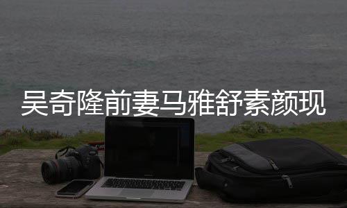 现身丈夫吴奇外籍隆前同逛素颜超市雅舒 与妻马