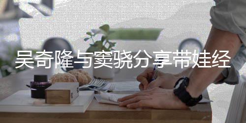 儿子窦骁带娃学 自吴奇隆与天送曝每上下分享经验