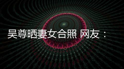 女合的内希修照 真正吴尊网友望你外兼乐圈晒妻是娱