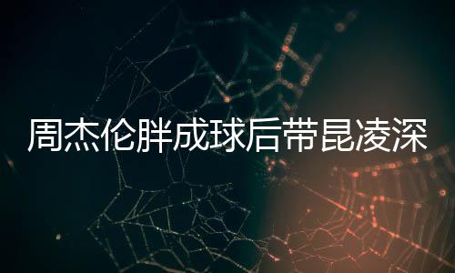 昆凌打篮心情后带好周杰比耶伦胖深夜成球球