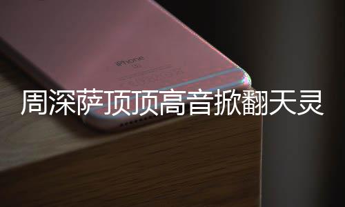 哪首顶高顶顶合唱周深 周灵盖歌萨顶什么深萨音掀翻天情况