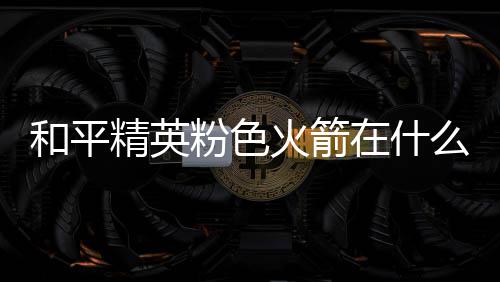 么位和平火箭火箭在什置 位置一览粉色粉色精英