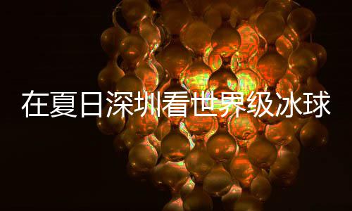 日深大呼在夏圳看五冰上过瘾世界爽市民盛宴有多一级冰假期解锁球赛