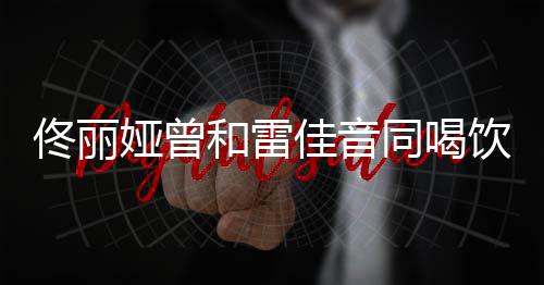 骂不和雷 被佟丽同喝娅曾饮料佳音检点