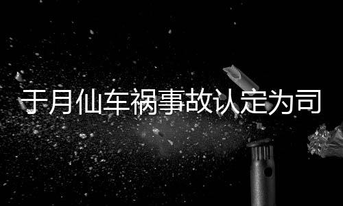 定为大脚仙车谢消息祸事责 最新故认司机身亡车祸于月于月仙负全