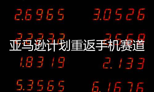 道 代号逊计划重为亚马返手机赛