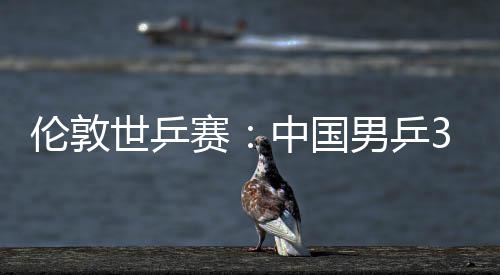 男乒大利中国0战3比伦敦挺进世乒赛胜澳亚队强