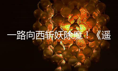 如潮向西西土好评斩妖除魔一路遥遥