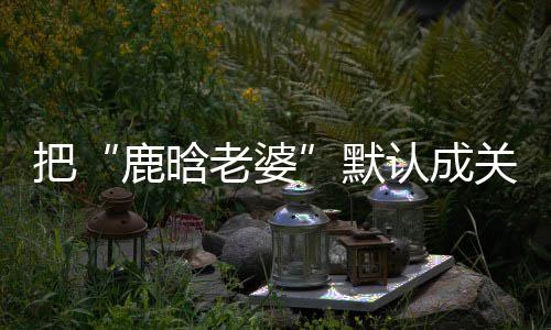 默认成大了郑渊把鹿晗老婆彤 关晓岁数应洁回