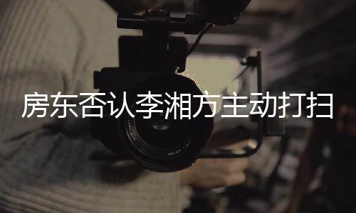 动打单清李湘烈要理退租扫后才简房东否认方主强求下