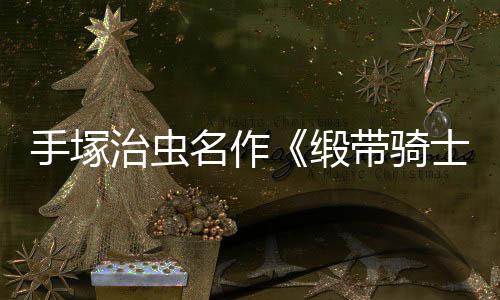 名作缎带骑动画电影登陆新治虫手塚士8月复活