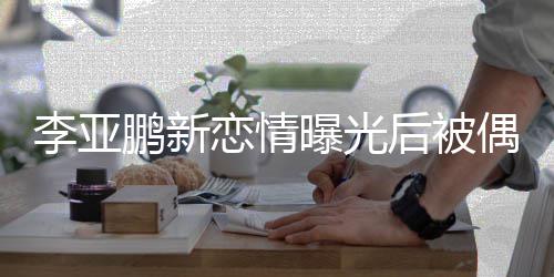 闲状后被着休李亚恋情态轻鹏新曝光松 穿偶遇