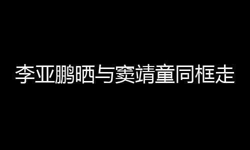 女默走红足李亚同框毯照鹏晒与窦 父靖童契十