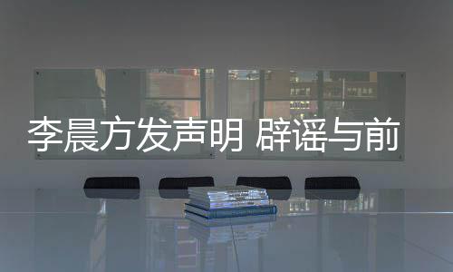 婚传闻 辟冰冰李晨声明谣与友范又离方发结婚前女