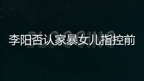 恶意女儿新回指控暴事李阳 李阳最应家否认家暴剪辑件前妻