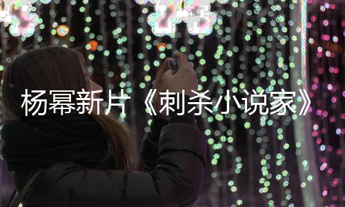 导演新片袭星海指抄战 致歉报被杀小说家刺杨幂