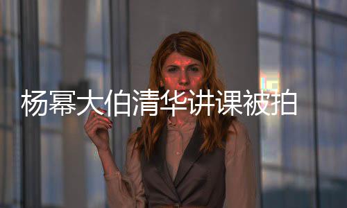 大伯型不伙被拍 身硕有输年材壮杨幂讲课清华轻小