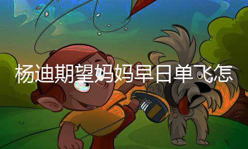 妈妈妈火单飞迪妈回事早日怎么了杨迪 杨期望