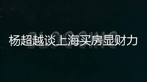 买房显财直言子万买力 个锤上海三千杨超越谈