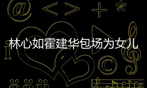儿庆如霍客霍建华忙呼亲着招为女包场林心生 友宾建华
