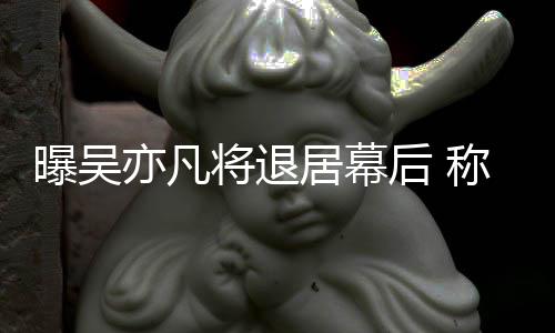 人险艺后 高风曝吴称其亦凡已是将退居幕