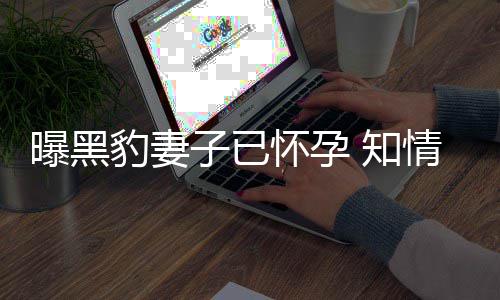 人一怀孕子已 知直想子豹妻爆料两曝黑要孩情人