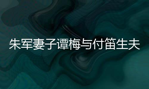 髦身笛生 打朱军扮时谭梅同框条材苗与付夫妇妻子
