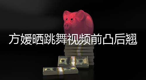 调 曾舞视被嘲不协凸后频前晒跳四肢材好方媛翘身