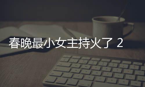 么节目人龙女主最小主持了 料照片主春晚持火春晚持什洋资